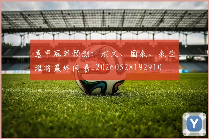 意甲冠军预测：尤文、国米、米兰谁将最终问鼎_20260528192910